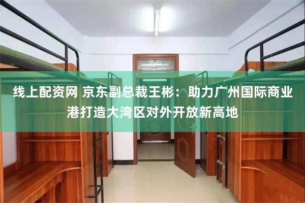 线上配资网 京东副总裁王彬：助力广州国际商业港打造大湾区对外开放新高地