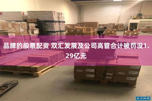 品牌的股票配资 双汇发展及公司高管合计被罚没1.29亿元