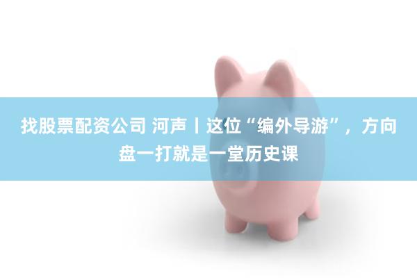 找股票配资公司 河声丨这位“编外导游”，方向盘一打就是一堂历史课