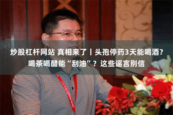 炒股杠杆网站 真相来了丨头孢停药3天能喝酒？喝茶喝醋能“刮油”？这些谣言别信