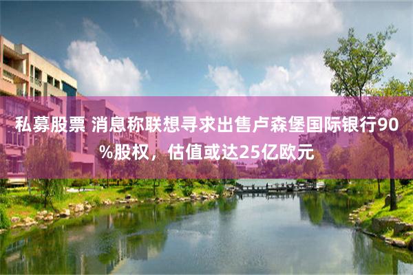 私募股票 消息称联想寻求出售卢森堡国际银行90%股权，估值或达25亿欧元