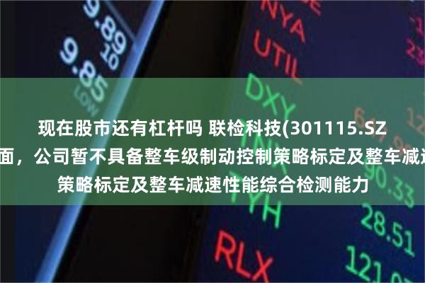 现在股市还有杠杆吗 联检科技(301115.SZ)：制动控制系统方面，公司暂不具备整车级制动控制策略标定及整车减速性能综合检测能力