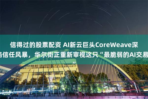 信得过的股票配资 AI新云巨头CoreWeave深陷信任风暴，华尔街正重新审视这只“最脆弱的AI交易”