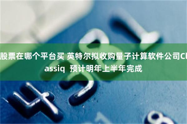 股票在哪个平台买 英特尔拟收购量子计算软件公司Classiq  预计明年上半年完成