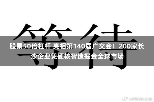 股票50倍杠杆 亮相第140届广交会！200家长沙企业凭硬核智造掘金全球市场